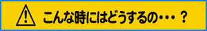 こんな時にはどうするの