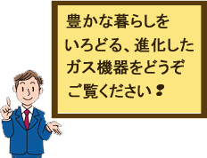 ガス機器は進化しています。どうぞご覧ください