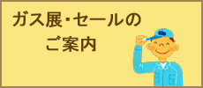 セールやガス展についてご案内をしています。今年のガス展の様子もご覧いただけます。